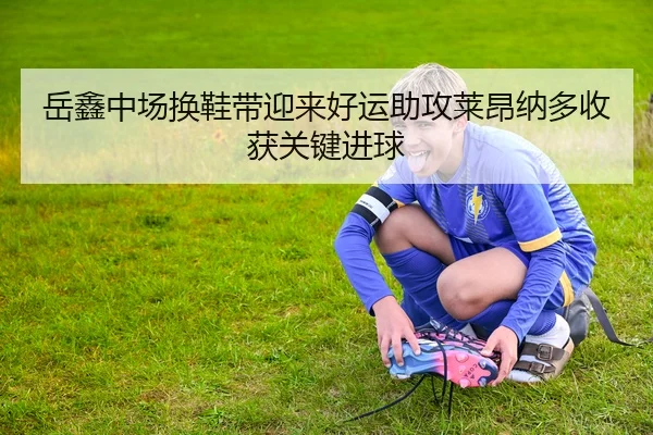 岳鑫中场换鞋带迎来好运助攻莱昂纳多收获关键进球（LeBoSports）