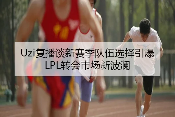 Uzi复播谈新赛季队伍选择引爆LPL转会市场新波澜 | LeBoSports