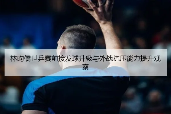 林昀儒世乒赛前接发球升级与外战抗压能力提升观察（LeBoSports）